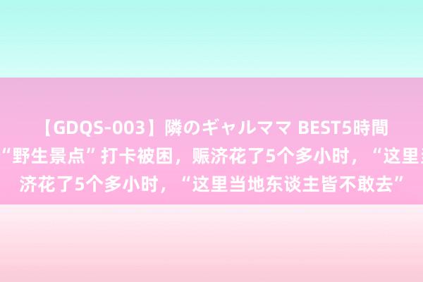 【GDQS-003】隣のギャルママ BEST5時間 Vol.2 驴友背地参加“野生景点”打卡被困，赈济花了5个多小时，“这里当地东谈主皆不敢去”