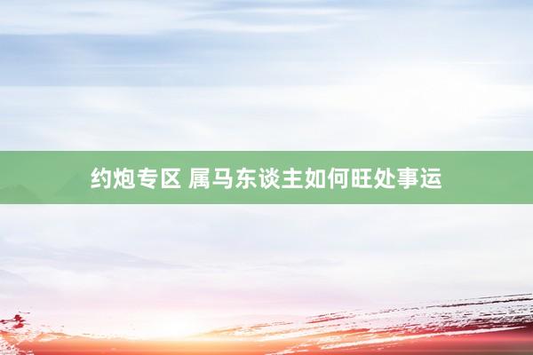 约炮专区 属马东谈主如何旺处事运