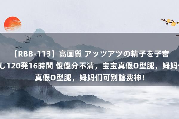 【RBB-113】高画質 アッツアツの精子を子宮に孕ませ中出し120発16時間 傻傻分不清，宝宝真假O型腿，姆妈们可别瞎费神！