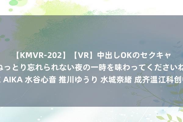 【KMVR-202】【VR】中出しOKのセクキャバにようこそ◆～濃密ねっとり忘れられない夜の一時を味わってくださいね◆～ 波多野結衣 AIKA 水谷心音 推川ゆうり 水城奈緒 成齐温江科创中学来啦，大成齐再添家门口的勤学校！