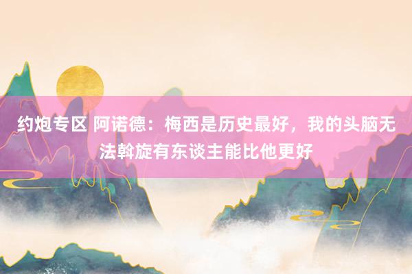 约炮专区 阿诺德：梅西是历史最好，我的头脑无法斡旋有东谈主能比他更好