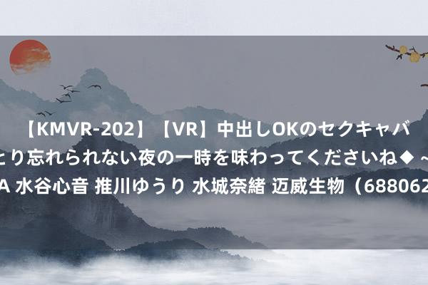 【KMVR-202】【VR】中出しOKのセクキャバにようこそ◆～濃密ねっとり忘れられない夜の一時を味わってくださいね◆～ 波多野結衣 AIKA 水谷心音 推川ゆうり 水城奈緒 迈威生物（688062）7月26日主力资金净卖出997.28万元
