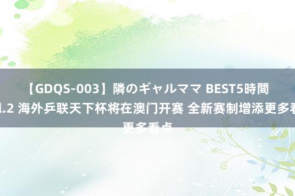 【GDQS-003】隣のギャルママ BEST5時間 Vol.2 海外乒联天下杯将在澳门开赛 全新赛制增添更多看点