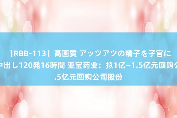 【RBB-113】高画質 アッツアツの精子を子宮に孕ませ中出し120発16時間 亚宝药业：拟1亿—1.5亿元回购公司股份