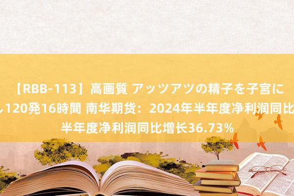 【RBB-113】高画質 アッツアツの精子を子宮に孕ませ中出し120発16時間 南华期货：2024年半年度净利润同比增长36.73%