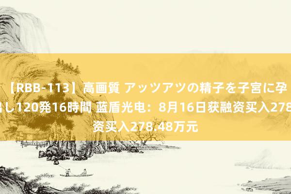 【RBB-113】高画質 アッツアツの精子を子宮に孕ませ中出し120発16時間 蓝盾光电：8月16日获融资买入278.48万元
