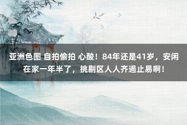 亚洲色图 自拍偷拍 心酸！84年还是41岁，安闲在家一年半了，挑剔区人人齐遏止易啊！
