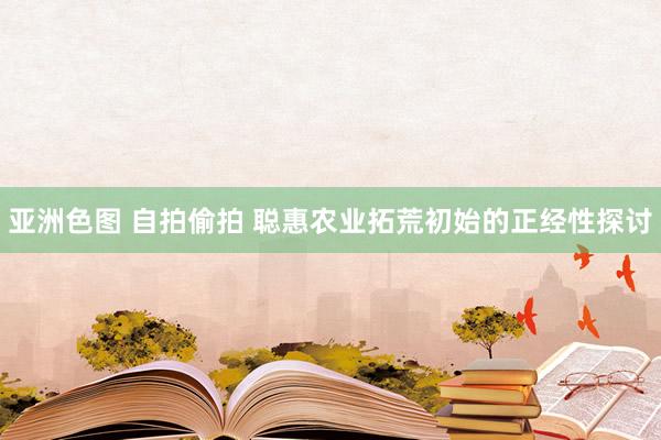 亚洲色图 自拍偷拍 聪惠农业拓荒初始的正经性探讨