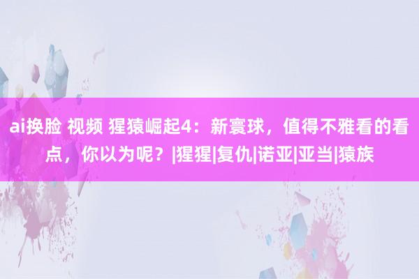 ai换脸 视频 猩猿崛起4：新寰球，值得不雅看的看点，你以为呢？|猩猩|复仇|诺亚|亚当|猿族