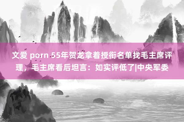文爱 porn 55年贺龙拿着授衔名单找毛主席评理，毛主席看后坦言：如实评低了|中央军委