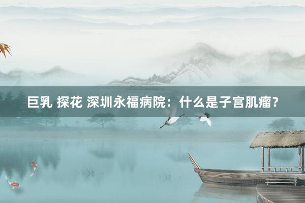 巨乳 探花 深圳永福病院：什么是子宫肌瘤？