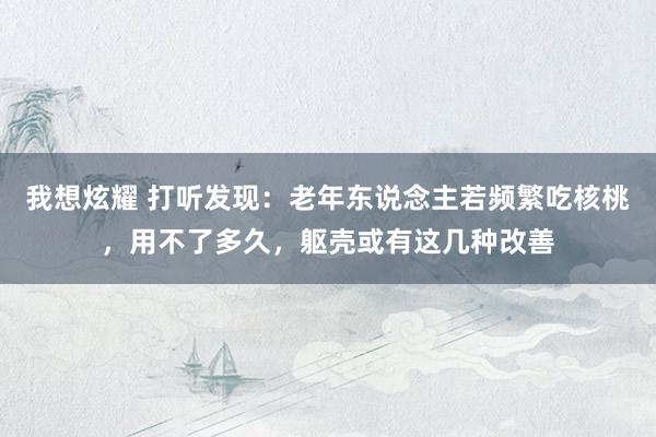 我想炫耀 打听发现：老年东说念主若频繁吃核桃，用不了多久，躯壳或有这几种改善