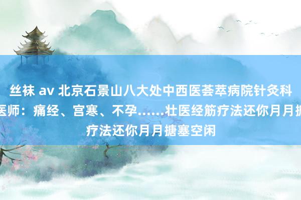丝袜 av 北京石景山八大处中西医荟萃病院针灸科任加峰医师：痛经、宫寒、不孕......壮医经筋疗法还你月月搪塞空闲