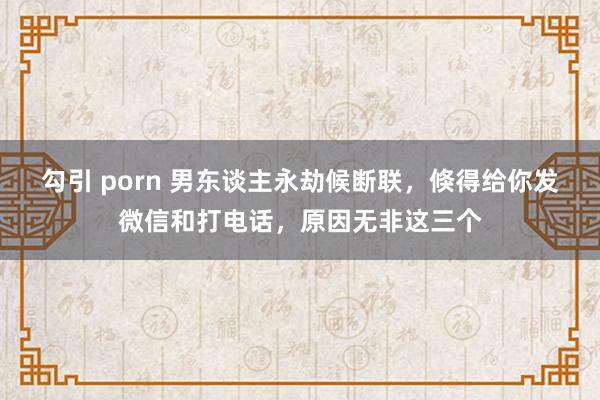勾引 porn 男东谈主永劫候断联，倏得给你发微信和打电话，原因无非这三个
