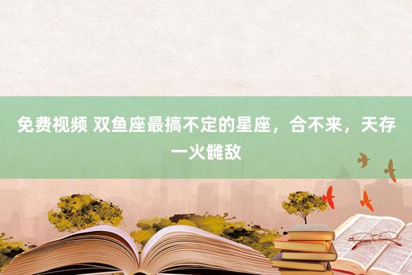 免费视频 双鱼座最搞不定的星座，合不来，天存一火雠敌