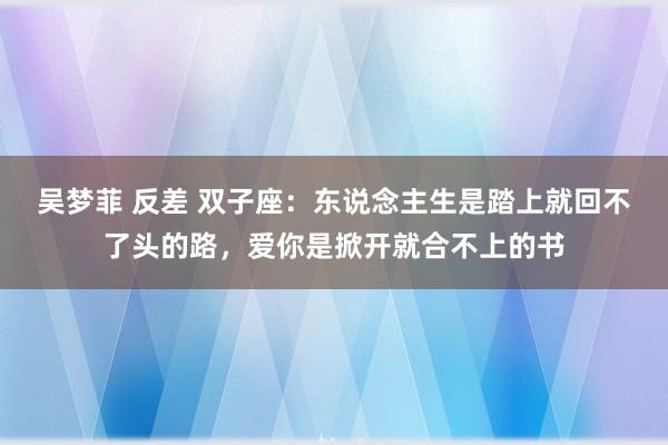 吴梦菲 反差 双子座：东说念主生是踏上就回不了头的路，爱你是掀开就合不上的书