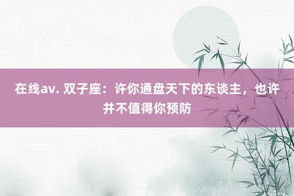 在线av. 双子座：许你通盘天下的东谈主，也许并不值得你预防