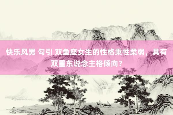 快乐风男 勾引 双鱼座女生的性格秉性柔弱，具有双重东说念主格倾向？