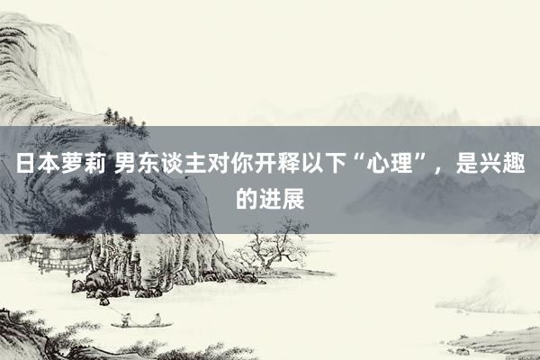 日本萝莉 男东谈主对你开释以下“心理”，是兴趣的进展