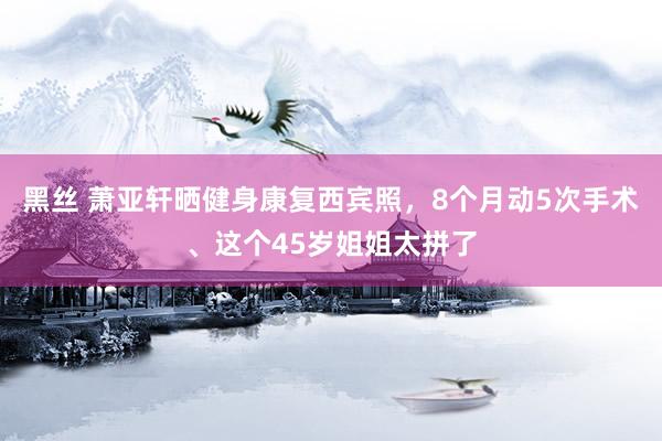 黑丝 萧亚轩晒健身康复西宾照，8个月动5次手术、这个45岁姐姐太拼了
