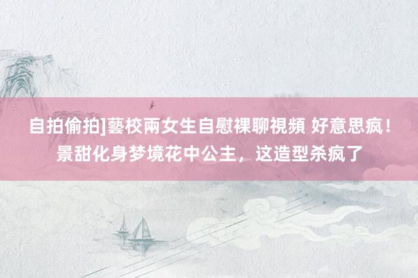 自拍偷拍]藝校兩女生自慰裸聊視頻 好意思疯！景甜化身梦境花中公主，这造型杀疯了