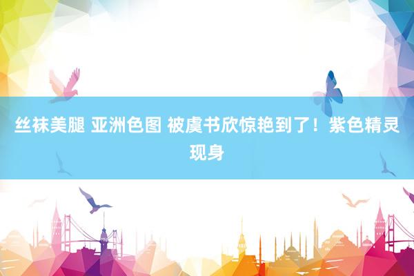 丝袜美腿 亚洲色图 被虞书欣惊艳到了！紫色精灵现身