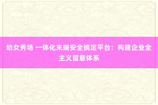 幼女秀场 一体化末端安全搞定平台：构建企业全主义留意体系