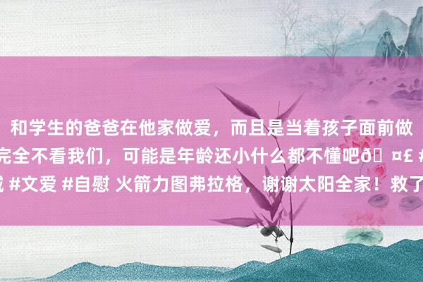 和学生的爸爸在他家做爱，而且是当着孩子面前做爱，太刺激了，孩子完全不看我们，可能是年龄还小什么都不懂吧🤣 #同城 #文爱 #自慰 火箭力图弗拉格，谢谢太阳全家！救了他反被肘击抱摔，真垃圾啊！