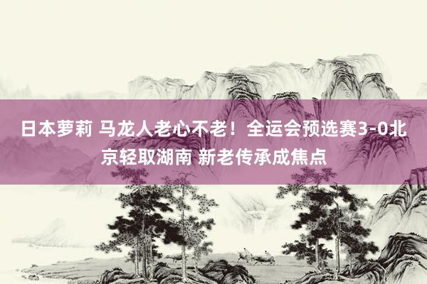 日本萝莉 马龙人老心不老！全运会预选赛3-0北京轻取湖南 新老传承成焦点