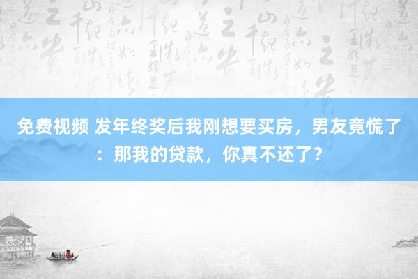 免费视频 发年终奖后我刚想要买房，男友竟慌了：那我的贷款，你真不还了？