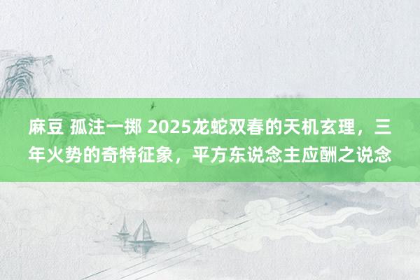 麻豆 孤注一掷 2025龙蛇双春的天机玄理，三年火势的奇特征象，平方东说念主应酬之说念