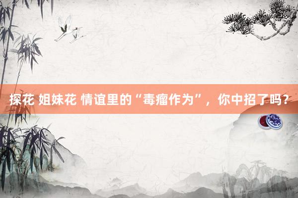 探花 姐妹花 情谊里的“毒瘤作为”，你中招了吗？