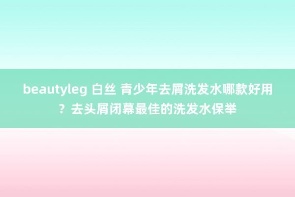 beautyleg 白丝 青少年去屑洗发水哪款好用？去头屑闭幕最佳的洗发水保举