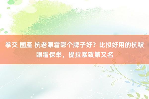 拳交 國產 抗老眼霜哪个牌子好？比拟好用的抗皱眼霜保举，提拉紧致第又名