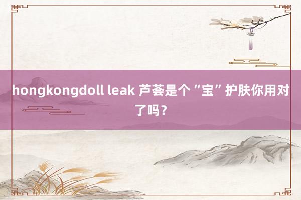 hongkongdoll leak 芦荟是个“宝”护肤你用对了吗？
