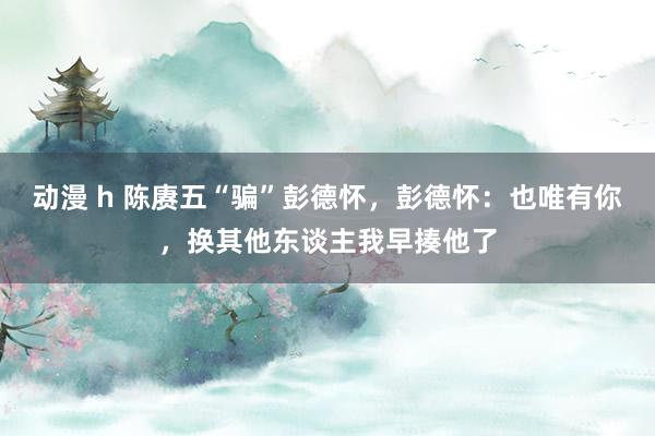 动漫 h 陈赓五“骗”彭德怀，彭德怀：也唯有你，换其他东谈主我早揍他了