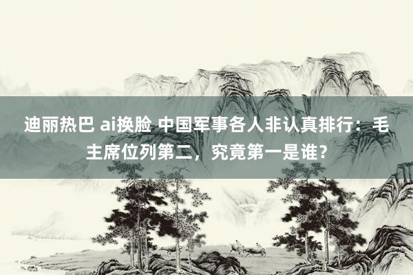 迪丽热巴 ai换脸 中国军事各人非认真排行：毛主席位列第二，究竟第一是谁？