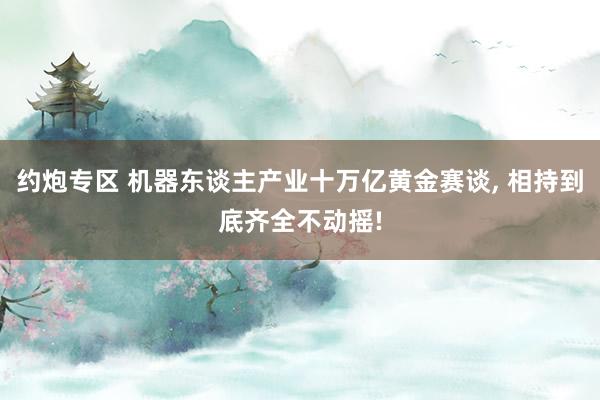 约炮专区 机器东谈主产业十万亿黄金赛谈， 相持到底齐全不动摇!