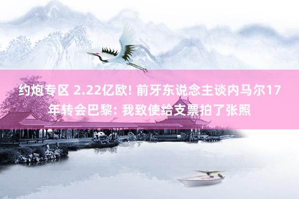 约炮专区 2.22亿欧! 前牙东说念主谈内马尔17年转会巴黎: 我致使给支票拍了张照
