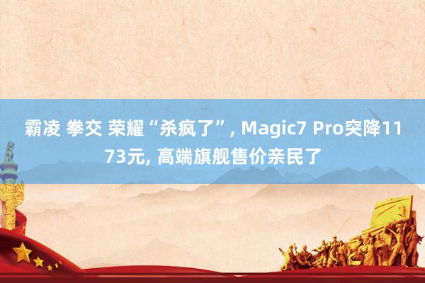 霸凌 拳交 荣耀“杀疯了”， Magic7 Pro突降1173元， 高端旗舰售价亲民了