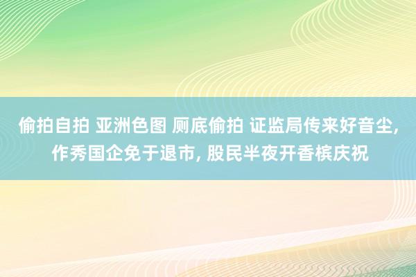 偷拍自拍 亚洲色图 厕底偷拍 证监局传来好音尘， 作秀国企免于退市， 股民半夜开香槟庆祝