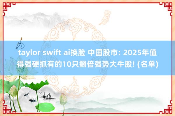 taylor swift ai换脸 中国股市: 2025年值得强硬抓有的10只翻倍强势大牛股! (名单)