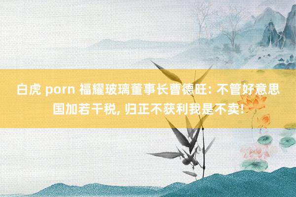 白虎 porn 福耀玻璃董事长曹德旺: 不管好意思国加若干税， 归正不获利我是不卖!