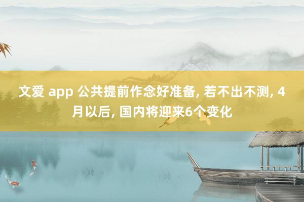 文爱 app 公共提前作念好准备， 若不出不测， 4月以后， 国内将迎来6个变化