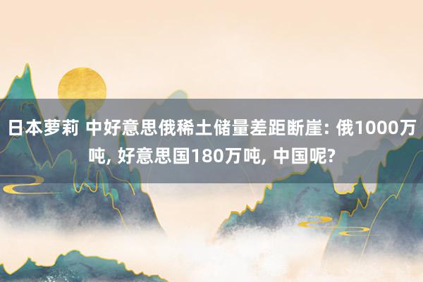 日本萝莉 中好意思俄稀土储量差距断崖: 俄1000万吨， 好意思国180万吨， 中国呢?