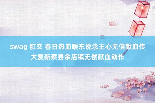 swag 肛交 春日热血暖东说念主心无偿献血传大爱新蔡县余店镇无偿献血动作