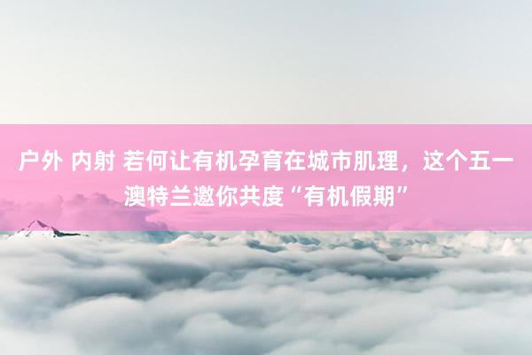 户外 内射 若何让有机孕育在城市肌理，这个五一澳特兰邀你共度“有机假期”