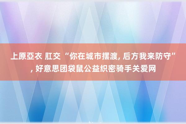 上原亞衣 肛交 “你在城市摆渡， 后方我来防守”， 好意思团袋鼠公益织密骑手关爱网
