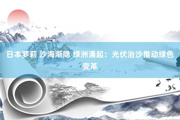 日本萝莉 沙海渐隐 绿洲涌起：光伏治沙推动绿色变革
