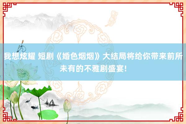 我想炫耀 短剧《婚色烟烟》大结局将给你带来前所未有的不雅剧盛宴!